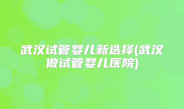 武汉试管婴儿新选择(武汉做试管婴儿医院)