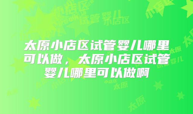 太原小店区试管婴儿哪里可以做,太原小店区试管婴儿哪里可以做啊