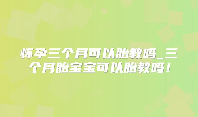 怀孕三个月可以胎教吗_三个月胎宝宝可以胎教吗!