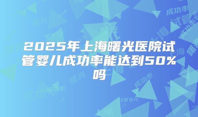 2025年上海曙光医院试管婴儿成功率能达到50%吗