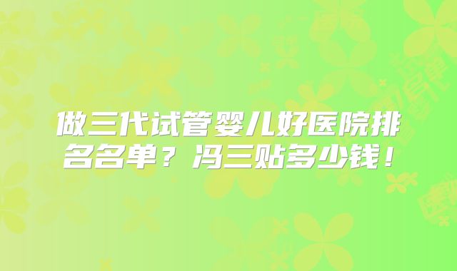 做三代试管婴儿好医院排名名单?冯三贴多少钱!
