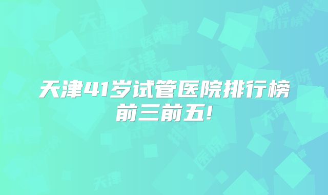 天津41岁试管医院排行榜前三前五!