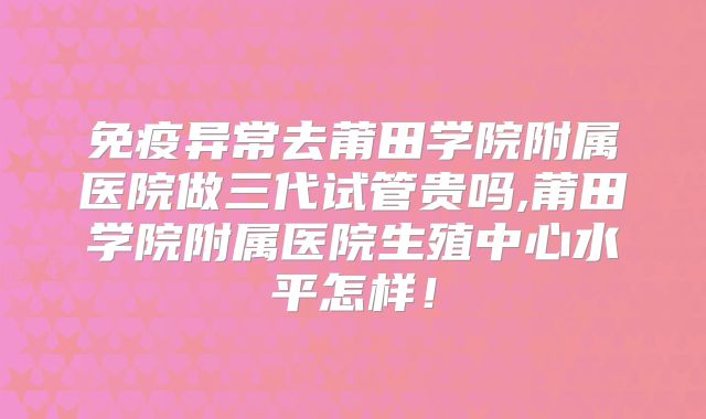 免疫异常去莆田学院附属医院做三代试管贵吗,莆田学院附属医院生殖中心水平怎样！