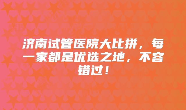 济南试管医院大比拼,每一家都是优选之地,不容错过!