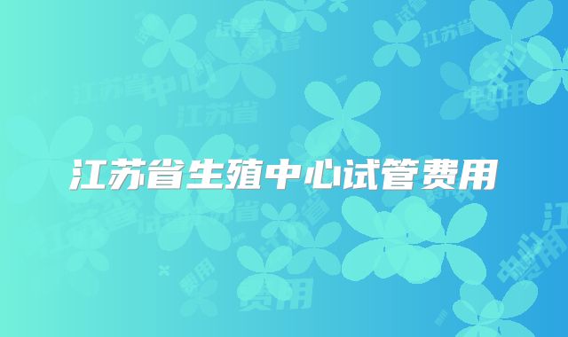 江苏省生殖中心试管费用