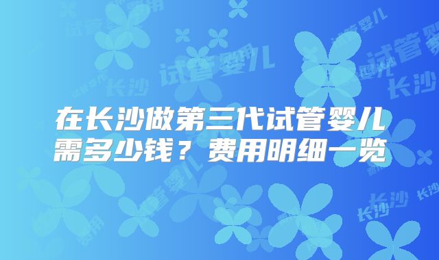 在长沙做第三代试管婴儿需多少钱?费用明细一览