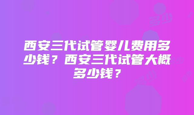 西安三代试管婴儿费用多少钱?西安三代试管大概多少钱?