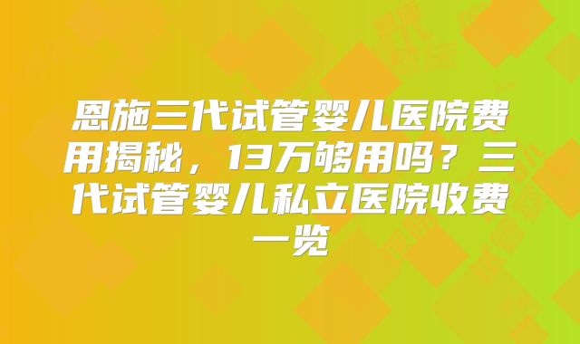 恩施三代试管婴儿医院费用揭秘,13万够用吗?三代试管婴儿私立医院收费一览