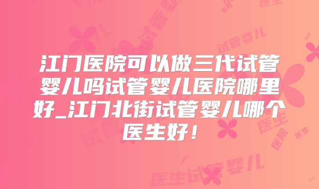 江门医院可以做三代试管婴儿吗试管婴儿医院哪里好_江门北街试管婴儿哪个医生好!