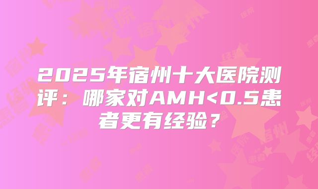 2025年宿州十大医院测评:哪家对AMH<0.5患者更有经验?