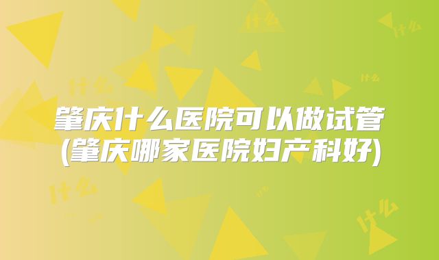 肇庆什么医院可以做试管(肇庆哪家医院妇产科好)