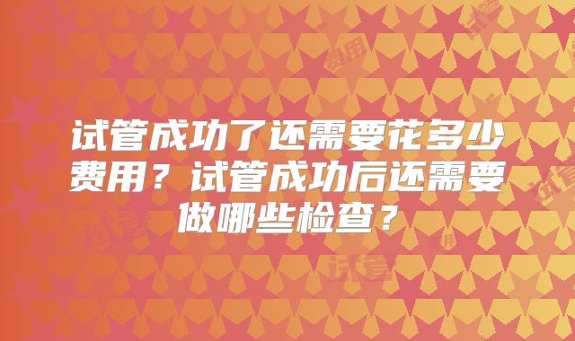 试管成功了还需要花多少费用？试管成功后还需要做哪些检查？
