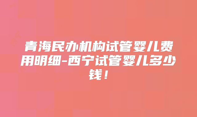 青海民办机构试管婴儿费用明细-西宁试管婴儿多少钱!