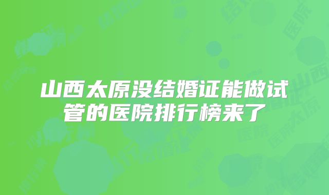 山西太原没结婚证能做试管的医院排行榜来了