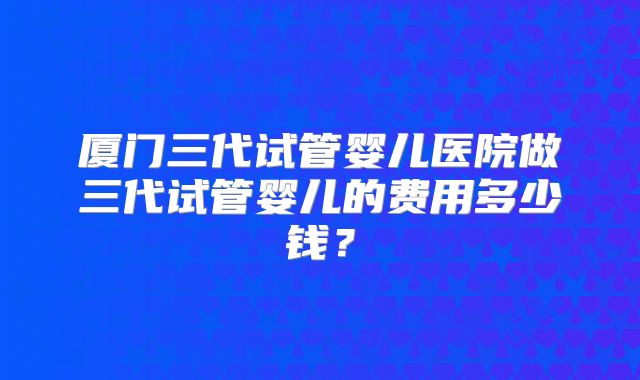 厦门三代试管婴儿医院做三代试管婴儿的费用多少钱？