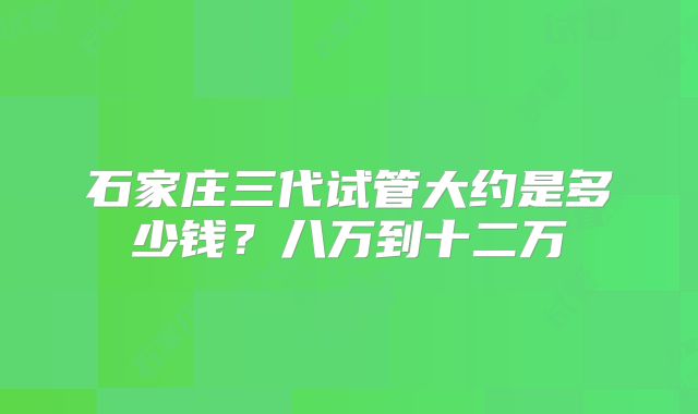 石家庄三代试管大约是多少钱?八万到十二万