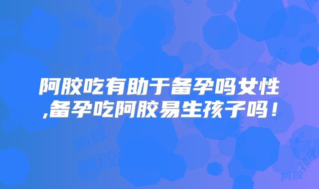 阿胶吃有助于备孕吗女性,备孕吃阿胶易生孩子吗!