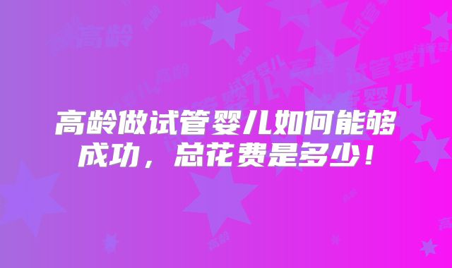 高龄做试管婴儿如何能够成功,总花费是多少!