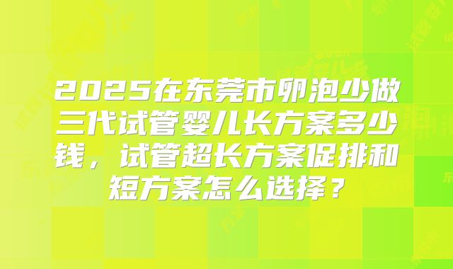 2025在东莞市卵泡少做三代试管婴儿长方案多少钱,试管超长方案促排和短方案怎么选择?