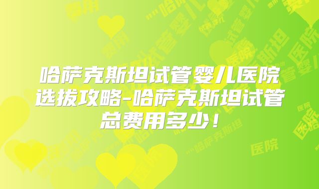 哈萨克斯坦试管婴儿医院选拔攻略-哈萨克斯坦试管总费用多少!