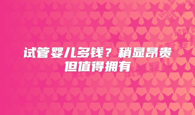 试管婴儿多钱?稍显昂贵但值得拥有
