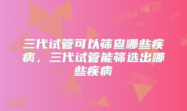 三代试管可以筛查哪些疾病，三代试管能筛选出哪些疾病