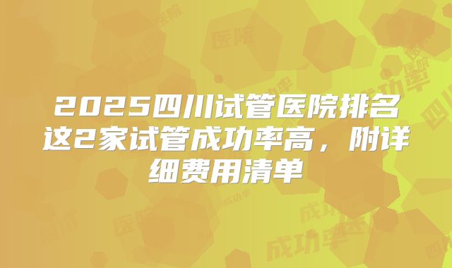 2025四川试管医院排名这2家试管成功率高，附详细费用清单
