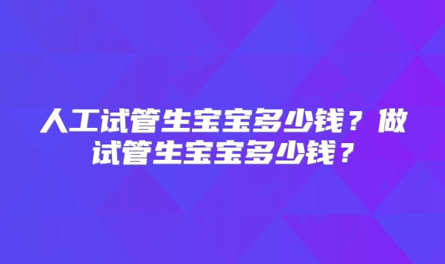 人工试管生宝宝多少钱？做试管生宝宝多少钱？