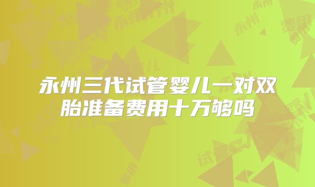 永州三代试管婴儿一对双胎准备费用十万够吗