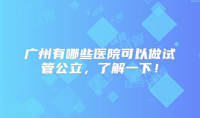 广州有哪些医院可以做试管公立，了解一下！