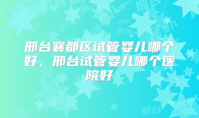 邢台襄都区试管婴儿哪个好,邢台试管婴儿哪个医院好