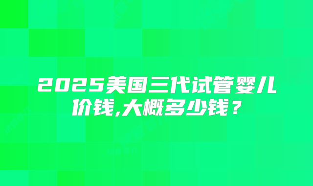 2025美国三代试管婴儿价钱,大概多少钱？