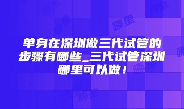 单身在深圳做三代试管的步骤有哪些_三代试管深圳哪里可以做！