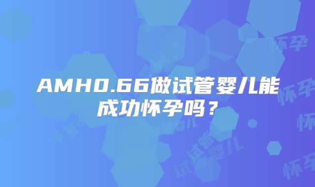 AMH0.66做试管婴儿能成功怀孕吗？