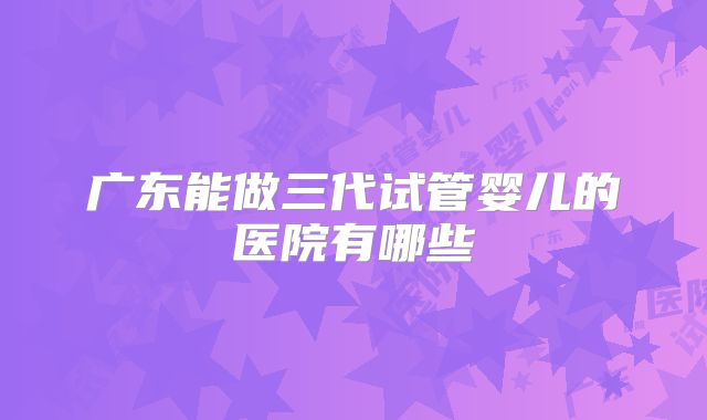 广东能做三代试管婴儿的医院有哪些