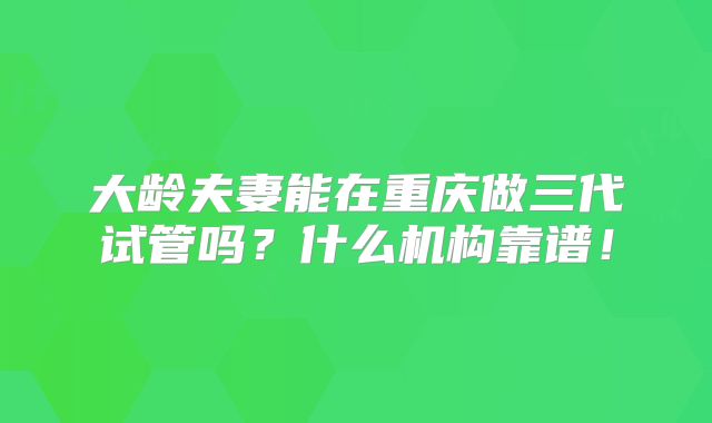 大龄夫妻能在重庆做三代试管吗？什么机构靠谱！