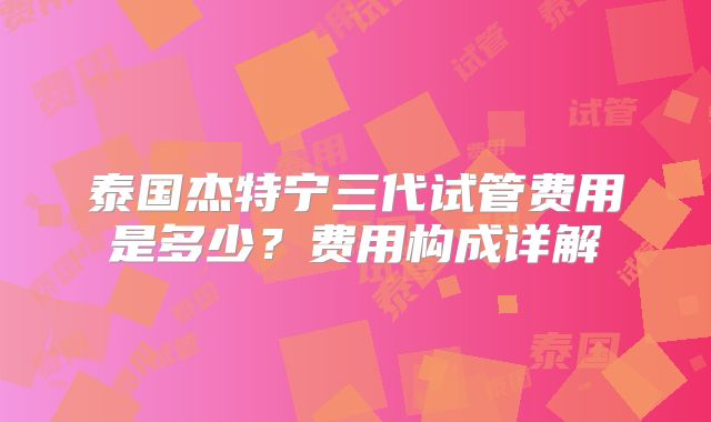 泰国杰特宁三代试管费用是多少？费用构成详解