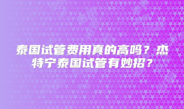 泰国试管费用真的高吗？杰特宁泰国试管有妙招？