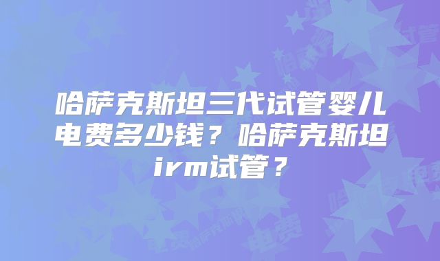 哈萨克斯坦三代试管婴儿电费多少钱？哈萨克斯坦irm试管？