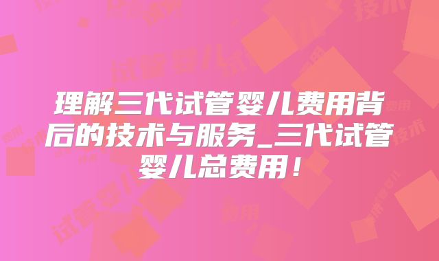 理解三代试管婴儿费用背后的技术与服务_三代试管婴儿总费用！