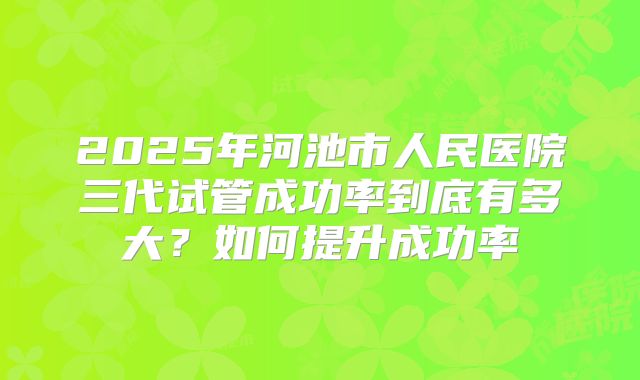 2025年河池市人民医院三代试管成功率到底有多大?如何提升成功率