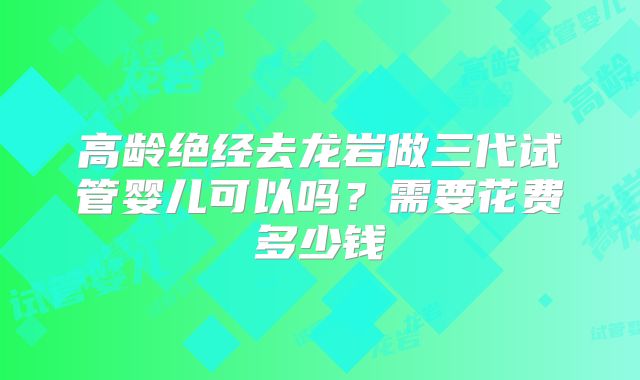 高龄绝经去龙岩做三代试管婴儿可以吗?需要花费多少钱