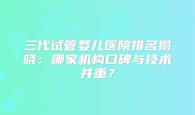 三代试管婴儿医院排名揭晓:哪家机构口碑与技术并重?
