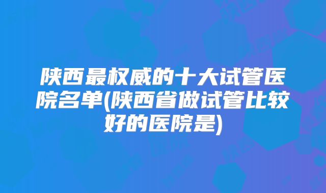 陕西最权威的十大试管医院名单(陕西省做试管比较好的医院是)