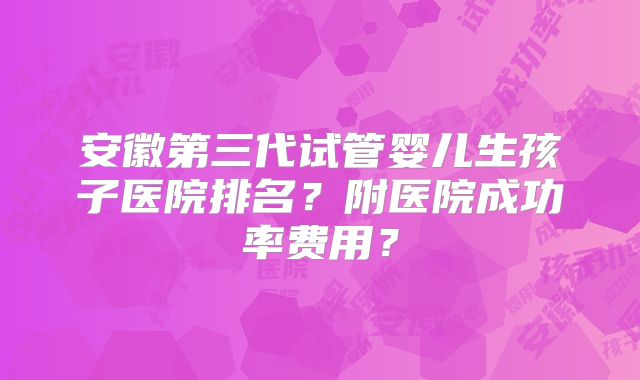 安徽第三代试管婴儿生孩子医院排名？附医院成功率费用？