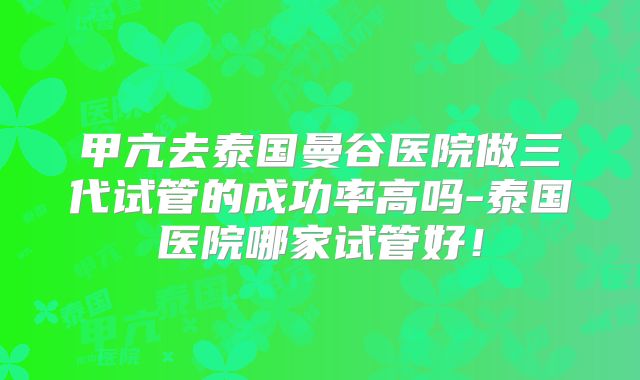 甲亢去泰国曼谷医院做三代试管的成功率高吗-泰国医院哪家试管好!