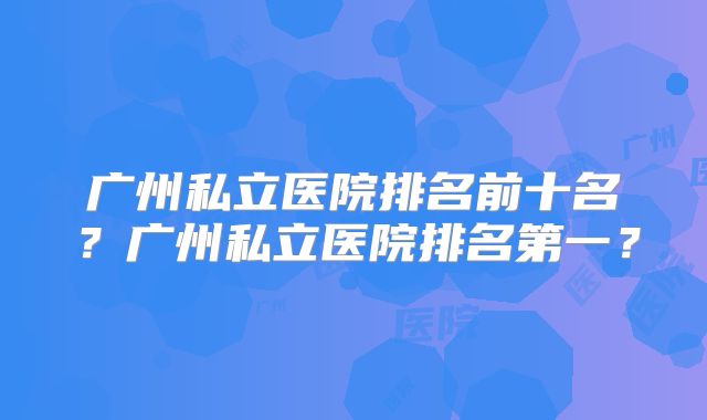 广州私立医院排名前十名？广州私立医院排名第一？