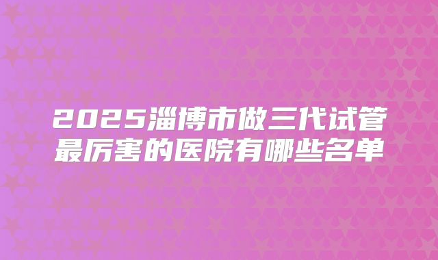 2025淄博市做三代试管最厉害的医院有哪些名单