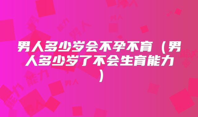 男人多少岁会不孕不育（男人多少岁了不会生育能力）