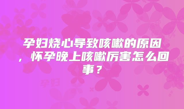 孕妇烧心导致咳嗽的原因,怀孕晚上咳嗽厉害怎么回事?